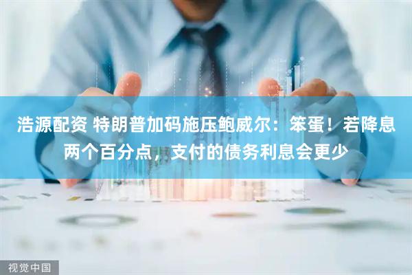 浩源配资 特朗普加码施压鲍威尔：笨蛋！若降息两个百分点，支付的债务利息会更少