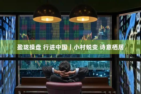 盈珑操盘 行进中国｜小村蜕变 诗意栖居