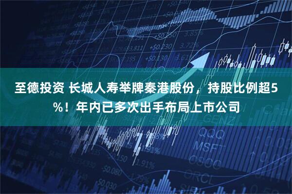 至德投资 长城人寿举牌秦港股份，持股比例超5%！年内已多次出手布局上市公司