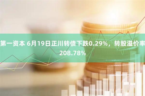 第一资本 6月19日正川转债下跌0.29%，转股溢价率208.78%