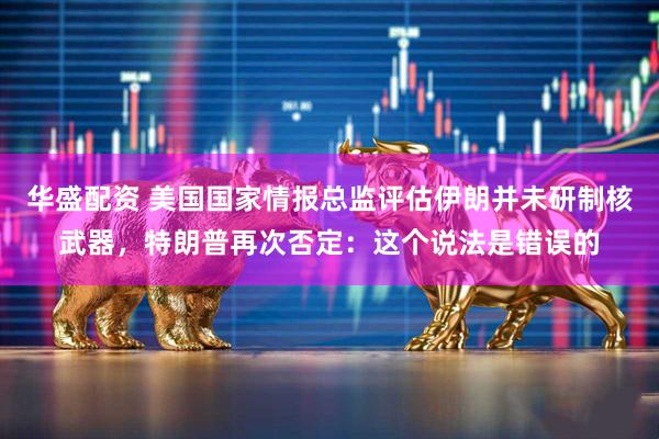 华盛配资 美国国家情报总监评估伊朗并未研制核武器，特朗普再次否定：这个说法是错误的