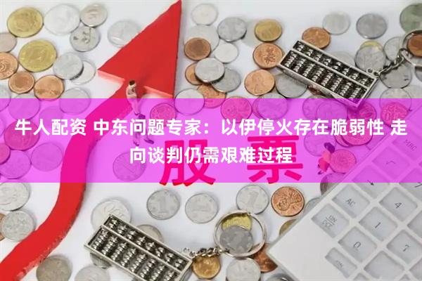 牛人配资 中东问题专家：以伊停火存在脆弱性 走向谈判仍需艰难过程