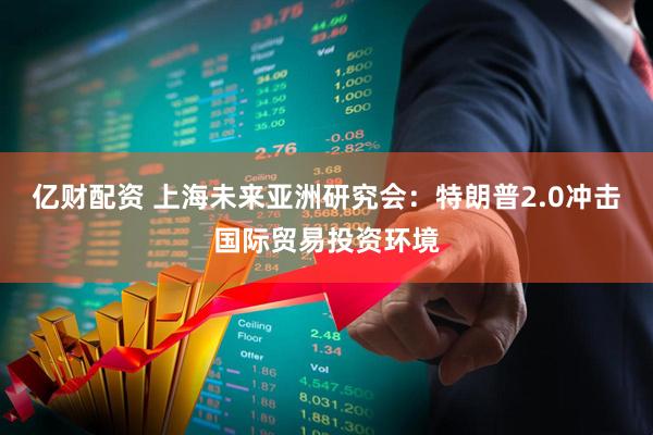 亿财配资 上海未来亚洲研究会：特朗普2.0冲击国际贸易投资环境