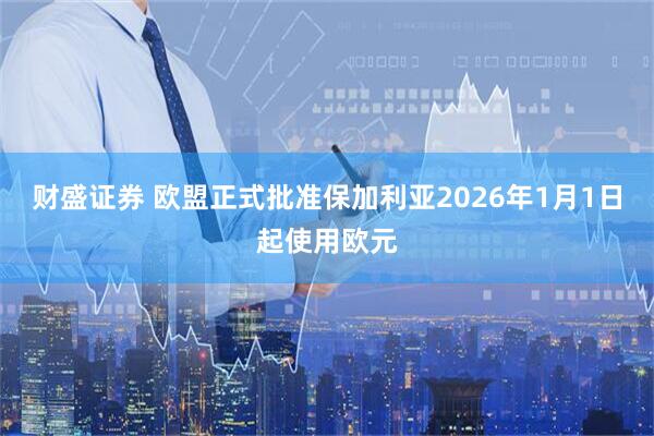 财盛证券 欧盟正式批准保加利亚2026年1月1日起使用欧元
