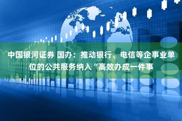 中国银河证券 国办：推动银行、电信等企事业单位的公共服务纳入“高效办成一件事