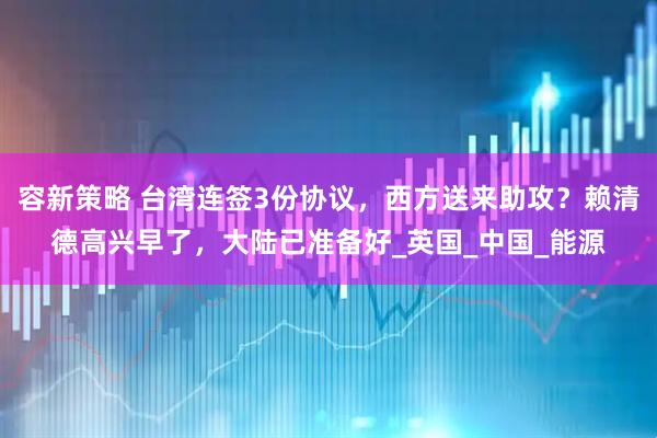 容新策略 台湾连签3份协议，西方送来助攻？赖清德高兴早了，大陆已准备好_英国_中国_能源