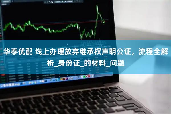 华泰优配 线上办理放弃继承权声明公证，流程全解析_身份证_的材料_问题