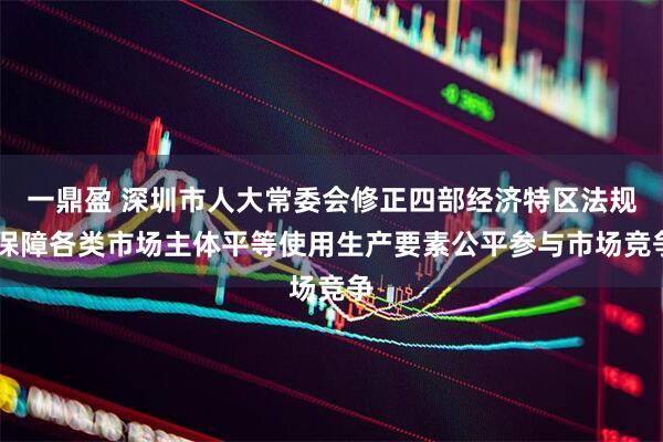 一鼎盈 深圳市人大常委会修正四部经济特区法规 保障各类市场主体平等使用生产要素公平参与市场竞争