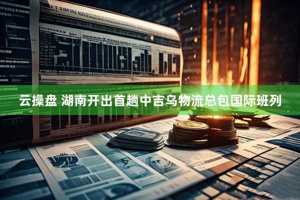 云操盘 湖南开出首趟中吉乌物流总包国际班列
