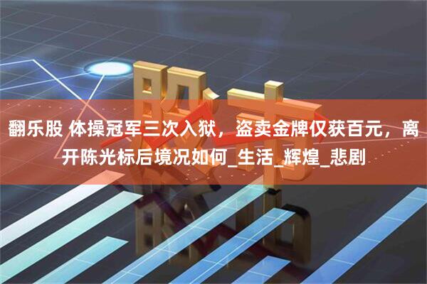 翻乐股 体操冠军三次入狱，盗卖金牌仅获百元，离开陈光标后境况如何_生活_辉煌_悲剧
