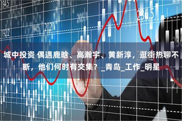 城中投资 偶遇鹿晗、高瀚宇、黄新淳，逛街热聊不断，他们何时有交集？_青岛_工作_明星
