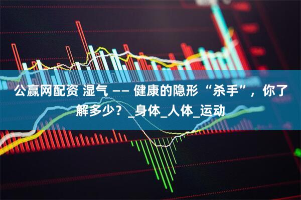 公赢网配资 湿气 —— 健康的隐形 “杀手”，你了解多少？_身体_人体_运动