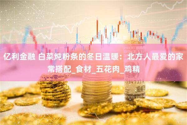 亿利金融 白菜炖粉条的冬日温暖：北方人最爱的家常搭配_食材_五花肉_鸡精
