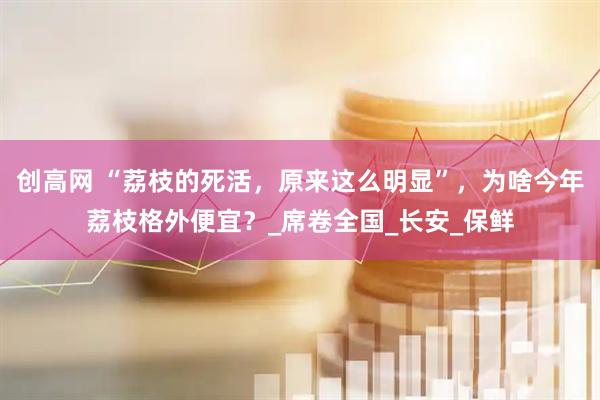 创高网 “荔枝的死活，原来这么明显”，为啥今年荔枝格外便宜？_席卷全国_长安_保鲜