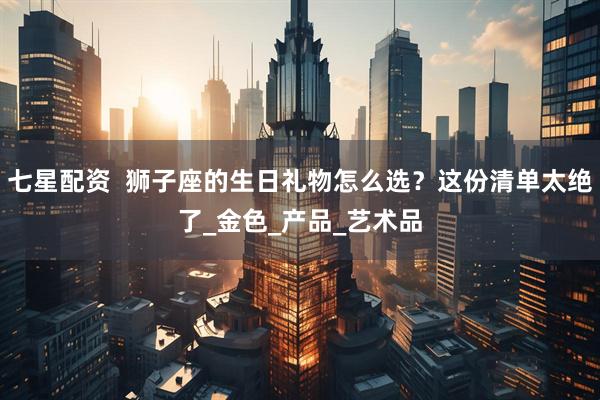 七星配资  狮子座的生日礼物怎么选？这份清单太绝了_金色_产品_艺术品