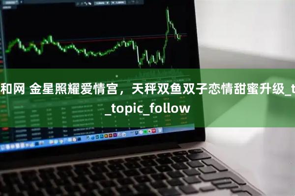 鼎和网 金星照耀爱情宫，天秤双鱼双子恋情甜蜜升级_tid_topic_follow