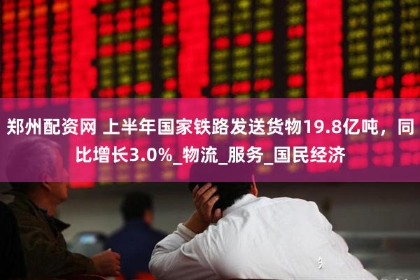 郑州配资网 上半年国家铁路发送货物19.8亿吨，同比增长3.0%_物流_服务_国民经济
