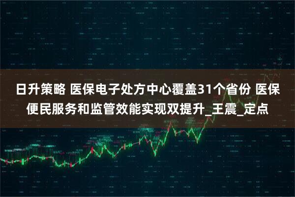 日升策略 医保电子处方中心覆盖31个省份 医保便民服务和监管效能实现双提升_王震_定点
