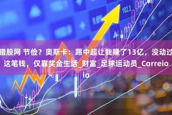 猎股网 节俭？奥斯卡：踢中超让我赚了13亿，没动过这笔钱，仅靠奖金生活_财富_足球运动员_Correio