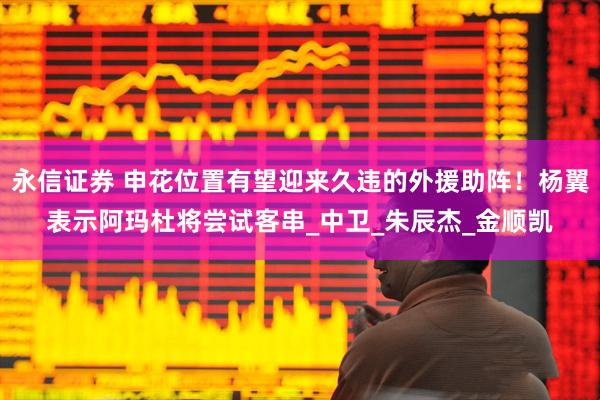 永信证券 申花位置有望迎来久违的外援助阵！杨翼表示阿玛杜将尝试客串_中卫_朱辰杰_金顺凯
