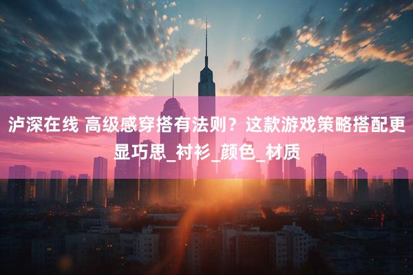 泸深在线 高级感穿搭有法则？这款游戏策略搭配更显巧思_衬衫_颜色_材质