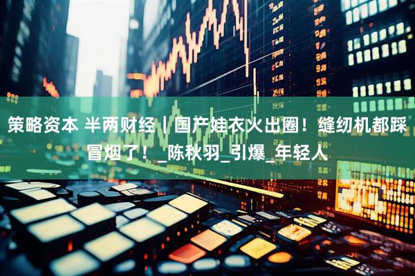 策略资本 半两财经｜国产娃衣火出圈！缝纫机都踩冒烟了！_陈秋羽_引爆_年轻人