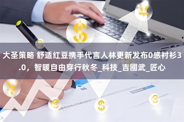 大圣策略 舒适红豆携手代言人林更新发布0感衬衫3.0，智暖自由穿行秋冬_科技_吉國武_匠心