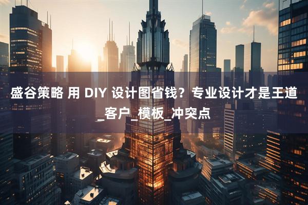 盛谷策略 用 DIY 设计图省钱？专业设计才是王道_客户_模板_冲突点