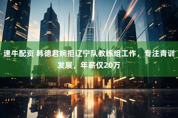 速牛配资 韩德君婉拒辽宁队教练组工作，专注青训发展，年薪仅20万