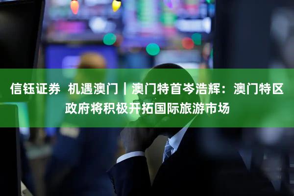 信钰证券  机遇澳门｜澳门特首岑浩辉：澳门特区政府将积极开拓国际旅游市场