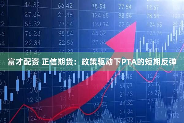 富才配资 正信期货：政策驱动下PTA的短期反弹