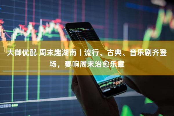 大御优配 周末趣湖南丨流行、古典、音乐剧齐登场，奏响周末治愈乐章