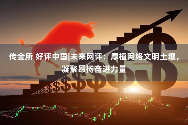 传金所 好评中国|未来网评：厚植网络文明土壤，凝聚昂扬奋进力量